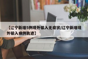 【辽宁新增5例境外输入无症状/辽宁新增境外输入病例轨迹】
