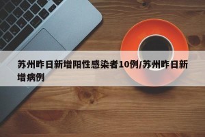 苏州昨日新增阳性感染者10例/苏州昨日新增病例