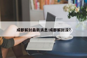 成都解封最新消息:成都解封没?