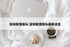 深圳疫情源头:深圳疫情源头最新消息