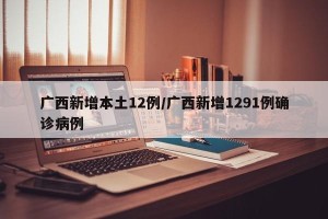 广西新增本土12例/广西新增1291例确诊病例