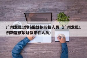 广州发现1例核酸疑似阳性人员（广州发现1例新冠核酸疑似阳性人员）