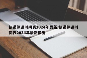快递停运时间表2024年最新/快递停运时间表2024年最新极兔