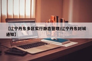【辽宁丹东多区实行静态管理/辽宁丹东封城通知】