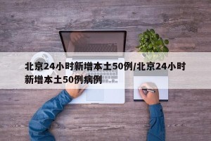 北京24小时新增本土50例/北京24小时新增本土50例病例