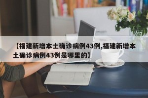 【福建新增本土确诊病例43例,福建新增本土确诊病例43例是哪里的】