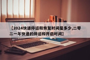 【2024快递停运和恢复时间是多少,二零二一年快递的停运和开启时间】