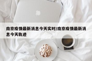 南京疫情最新消息今天实时/南京疫情最新消息今天轨迹