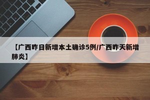 【广西昨日新增本土确诊5例/广西昨天新增肺炎】