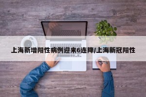 上海新增阳性病例迎来6连降/上海新冠阳性