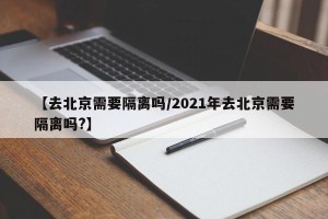 【去北京需要隔离吗/2021年去北京需要隔离吗?】