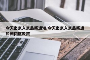 今天出京入京最新通知/今天出京入京最新通知朝阳区政策