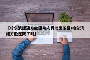 【哈尔滨援建方舱医院人员检出阳性/哈尔滨建方舱医院了吗】