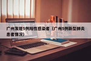 广州发现5例阳性感染者（广州5例新型肺炎患者情况）