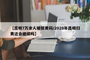 【昆明7万余人被赋黄码/2020年昆明扫黄还会继续吗】