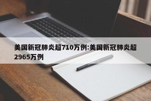 美国新冠肺炎超710万例:美国新冠肺炎超2965万例