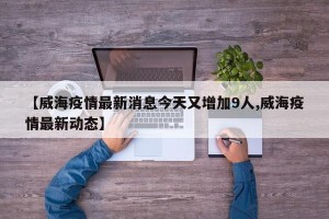 【威海疫情最新消息今天又增加9人,威海疫情最新动态】