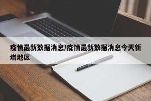 疫情最新数据消息/疫情最新数据消息今天新增地区