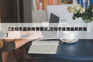 【沈阳市最新疫情情况,沈阳市疫情最新数据】