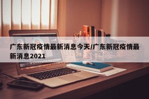 广东新冠疫情最新消息今天/广东新冠疫情最新消息2021