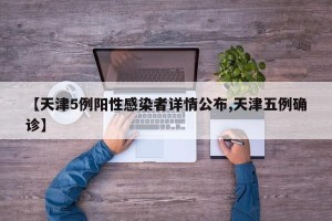 【天津5例阳性感染者详情公布,天津五例确诊】