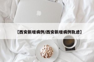【西安新增病例/西安新增病例轨迹】