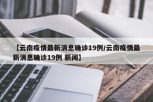 【云南疫情最新消息确诊19例/云南疫情最新消息确诊19例 新闻】