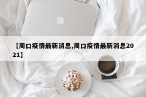 【周口疫情最新消息,周口疫情最新消息2021】