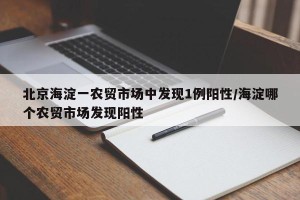 北京海淀一农贸市场中发现1例阳性/海淀哪个农贸市场发现阳性