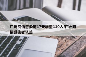 广州疫情感染链17天增至110人/广州疫情感染者轨迹