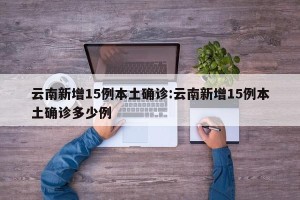 云南新增15例本土确诊:云南新增15例本土确诊多少例