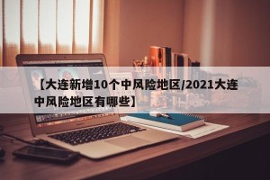 【大连新增10个中风险地区/2021大连中风险地区有哪些】