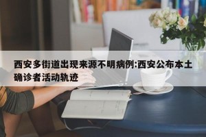 西安多街道出现来源不明病例:西安公布本土确诊者活动轨迹