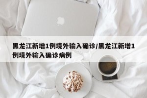 黑龙江新增1例境外输入确诊/黑龙江新增1例境外输入确诊病例