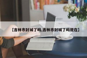 【吉林市封城了吗,吉林市封城了吗现在】
