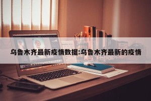 乌鲁木齐最新疫情数据:乌鲁木齐最新的疫情