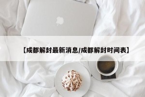 【成都解封最新消息/成都解封时间表】