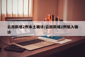 云南新增2例本土确诊/云南新增2例输入确诊