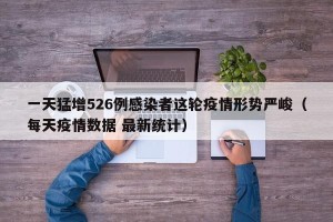 一天猛增526例感染者这轮疫情形势严峻（每天疫情数据 最新统计）