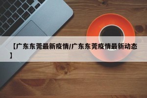 【广东东莞最新疫情/广东东莞疫情最新动态】
