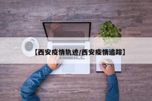 【西安疫情轨迹/西安疫情追踪】