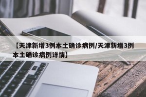 【天津新增3例本土确诊病例/天津新增3例本土确诊病例详情】