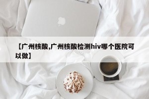 【广州核酸,广州核酸检测hiv哪个医院可以做】