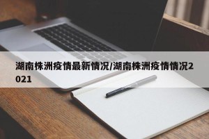 湖南株洲疫情最新情况/湖南株洲疫情情况2021