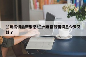 兰州疫情最新消息/兰州疫情最新消息今天又封了