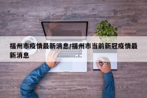 福州市疫情最新消息/福州市当前新冠疫情最新消息