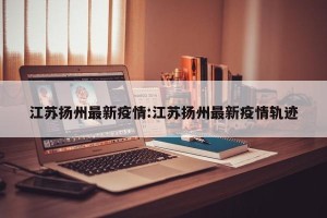 江苏扬州最新疫情:江苏扬州最新疫情轨迹