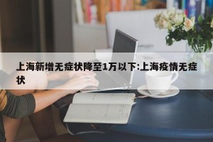 上海新增无症状降至1万以下:上海疫情无症状