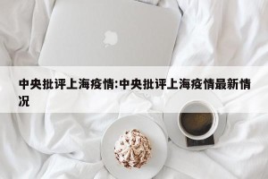 中央批评上海疫情:中央批评上海疫情最新情况
