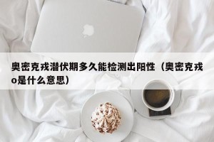 奥密克戎潜伏期多久能检测出阳性（奥密克戎o是什么意思）